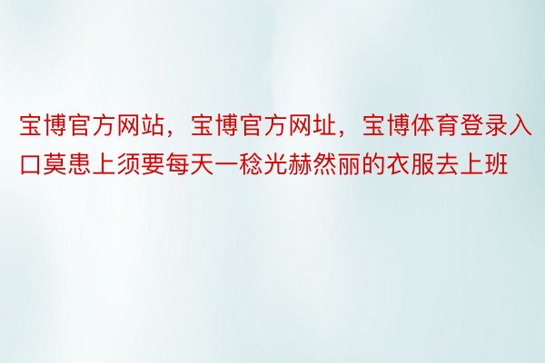 宝博官方网站，宝博官方网址，宝博体育登录入口莫患上须要每天一稔光赫然丽的衣服去上班