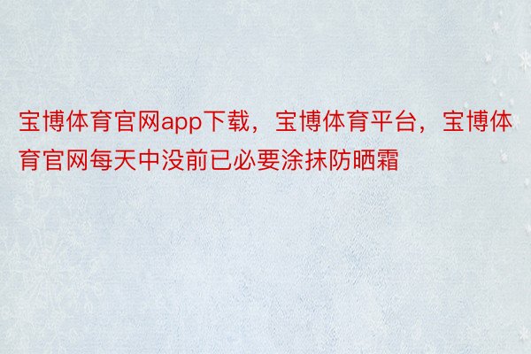 宝博体育官网app下载，宝博体育平台，宝博体育官网每天中没前已必要涂抹防晒霜