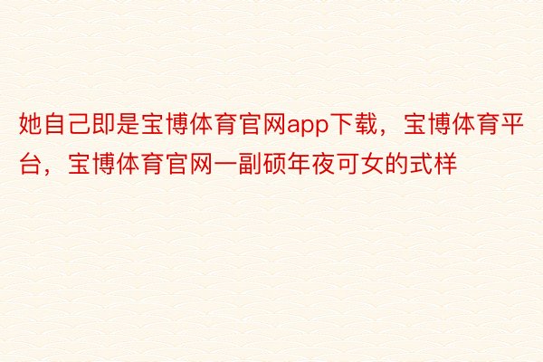 她自己即是宝博体育官网app下载，宝博体育平台，宝博体育官网一副硕年夜可女的式样