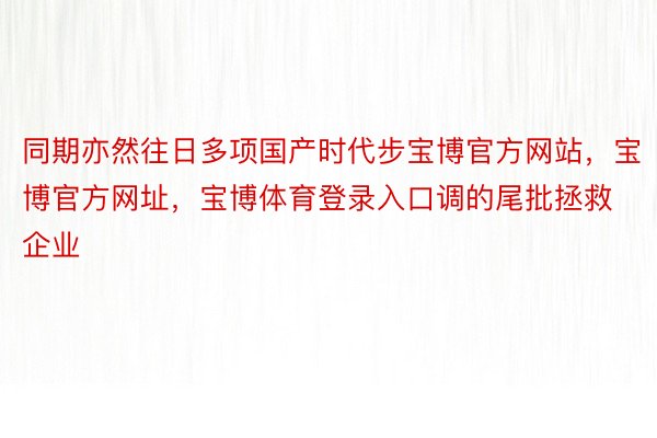 同期亦然往日多项国产时代步宝博官方网站，宝博官方网址，宝博体育登录入口调的尾批拯救企业