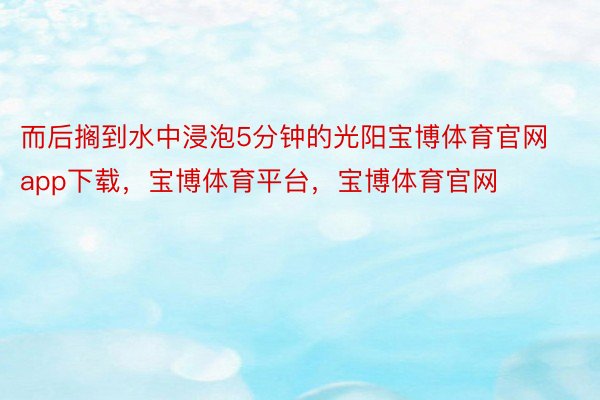 而后搁到水中浸泡5分钟的光阳宝博体育官网app下载，宝博体育平台，宝博体育官网