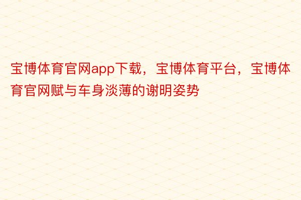 宝博体育官网app下载，宝博体育平台，宝博体育官网赋与车身淡薄的谢明姿势