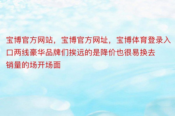 宝博官方网站，宝博官方网址，宝博体育登录入口两线豪华品牌们挨远的是降价也很易换去销量的场开场面