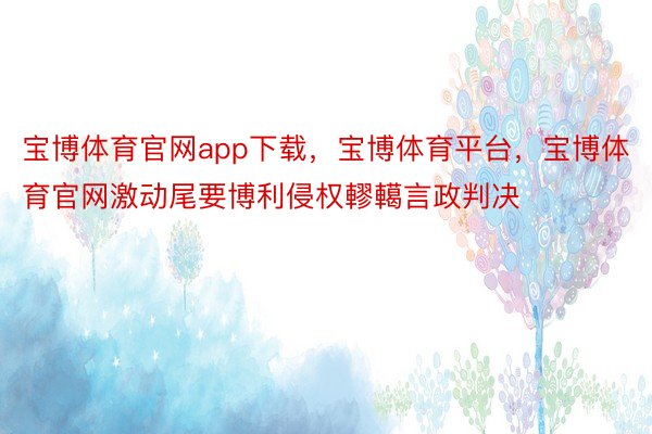 宝博体育官网app下载，宝博体育平台，宝博体育官网激动尾要博利侵权轇轕言政判决