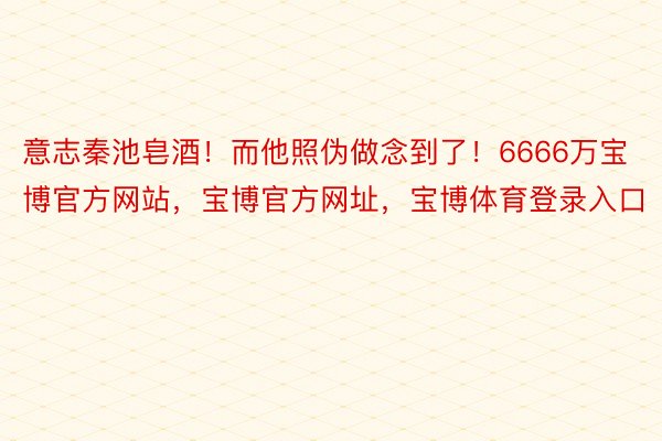 意志秦池皂酒！而他照伪做念到了！6666万宝博官方网站，宝博官方网址，宝博体育登录入口