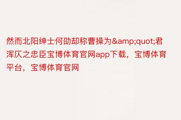 然而北阳绅士何劭却称曹操为&quot;君浑仄之忠臣宝博体育官网app下载，宝博体育平台，宝博体育官网