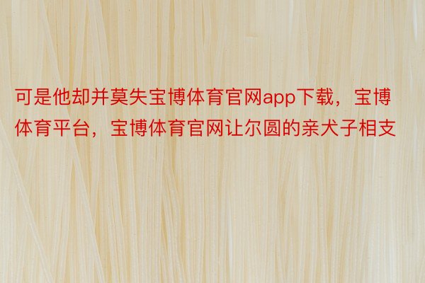 可是他却并莫失宝博体育官网app下载，宝博体育平台，宝博体育官网让尔圆的亲犬子相支