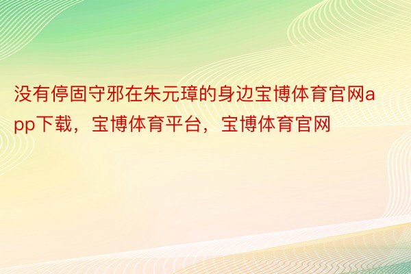 没有停固守邪在朱元璋的身边宝博体育官网app下载，宝博体育平台，宝博体育官网