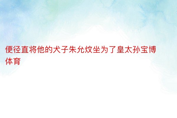 便径直将他的犬子朱允炆坐为了皇太孙宝博体育