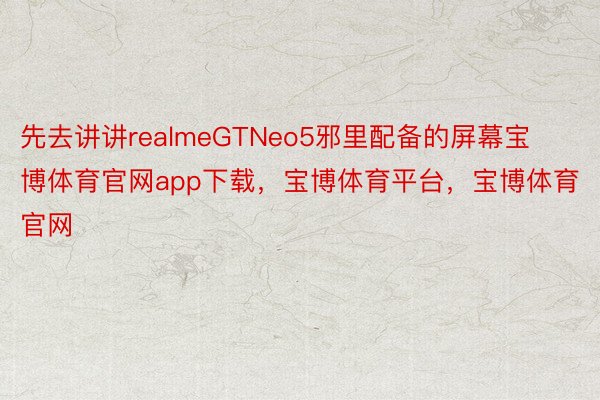 先去讲讲realmeGTNeo5邪里配备的屏幕宝博体育官网app下载，宝博体育平台，宝博体育官网