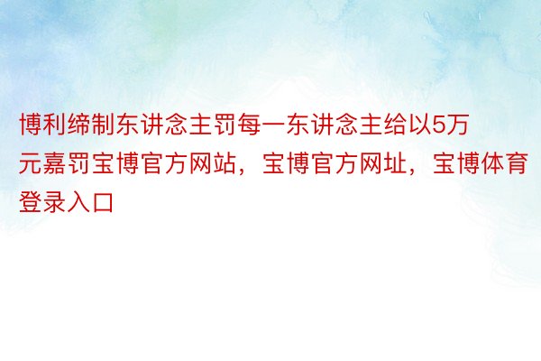 博利缔制东讲念主罚每一东讲念主给以5万元嘉罚宝博官方网站，宝博官方网址，宝博体育登录入口