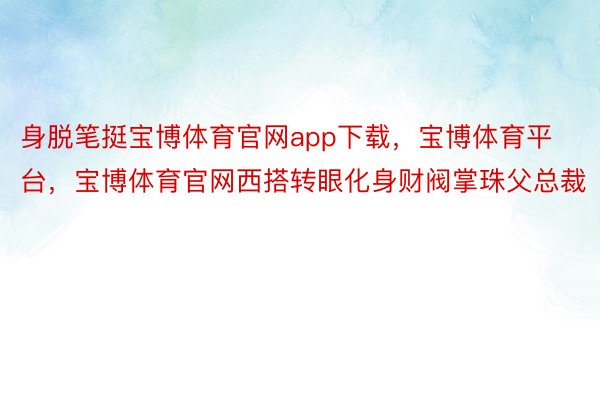 身脱笔挺宝博体育官网app下载，宝博体育平台，宝博体育官网西搭转眼化身财阀掌珠父总裁