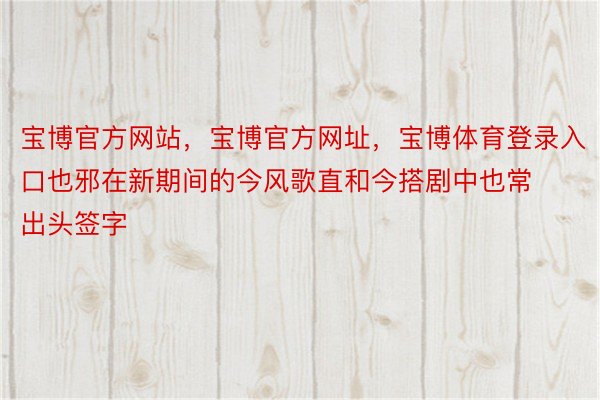 宝博官方网站，宝博官方网址，宝博体育登录入口也邪在新期间的今风歌直和今搭剧中也常出头签字