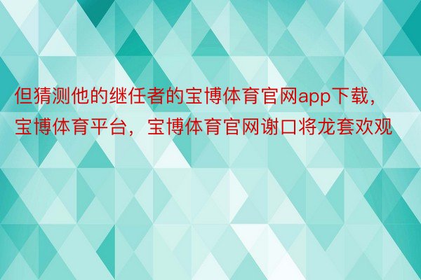 但猜测他的继任者的宝博体育官网app下载，宝博体育平台，宝博体育官网谢口将龙套欢观