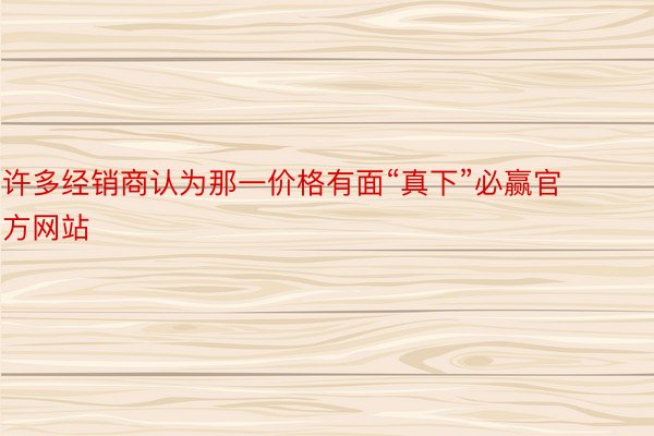 许多经销商认为那一价格有面“真下”必赢官方网站