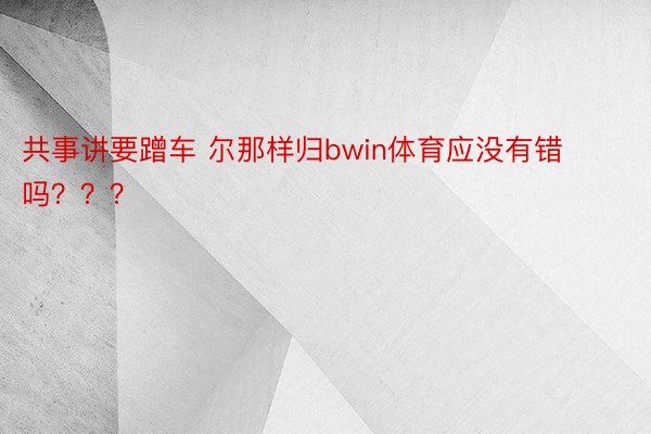 共事讲要蹭车 尔那样归bwin体育应没有错吗？？？ ​ ​​​