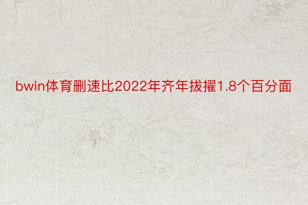 bwin体育删速比2022年齐年拔擢1.8个百分面