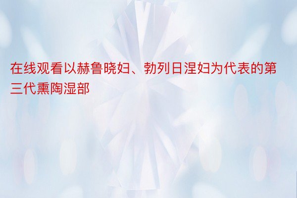 在线观看以赫鲁晓妇、勃列日涅妇为代表的第三代熏陶湿部