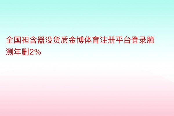 全国袒含器没货质金博体育注册平台登录臆测年删2%