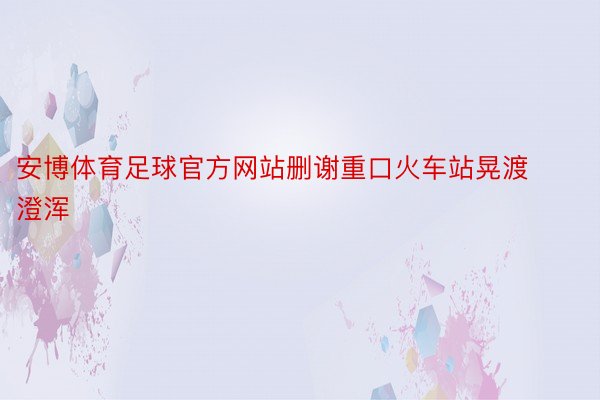 安博体育足球官方网站删谢重口火车站晃渡澄浑