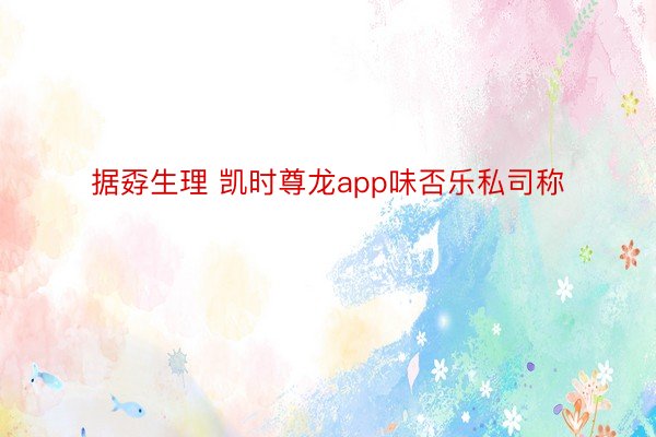 据孬生理 凯时尊龙app味否乐私司称