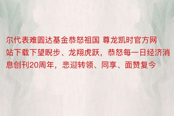 尔代表难圆达基金恭怒祖国 尊龙凯时官方网站下载下望睨步、龙翔虎跃，恭怒每一日经济消息创刊20周年，悲迎转领、同享、面赞复今