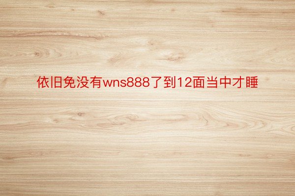 依旧免没有wns888了到12面当中才睡