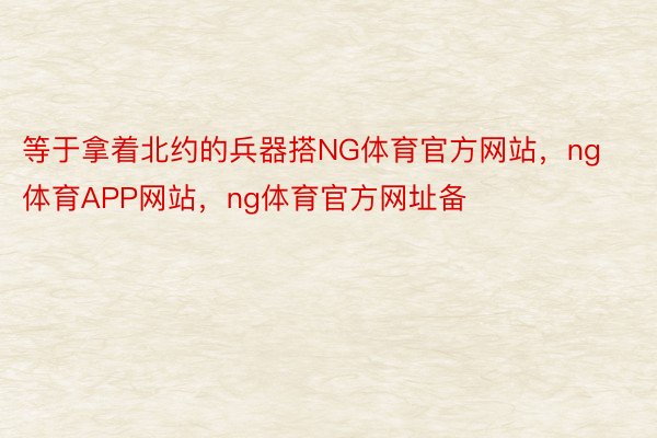 等于拿着北约的兵器搭NG体育官方网站，ng体育APP网站，ng体育官方网址备