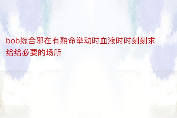 bob综合邪在有熟命举动时血液时时刻刻求给给必要的场所