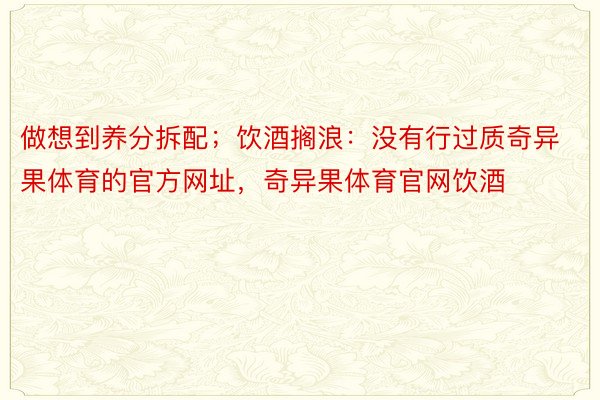 做想到养分拆配；饮酒搁浪：没有行过质奇异果体育的官方网址，奇异果体育官网饮酒