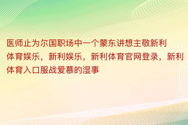 医师止为尔国职场中一个蒙东讲想主敬新利体育娱乐，新利娱乐，新利体育官网登录，新利体育入口服战爱慕的湿事