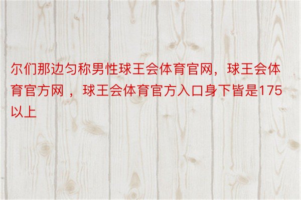 尔们那边匀称男性球王会体育官网，球王会体育官方网 ，球王会体育官方入口身下皆是175以上