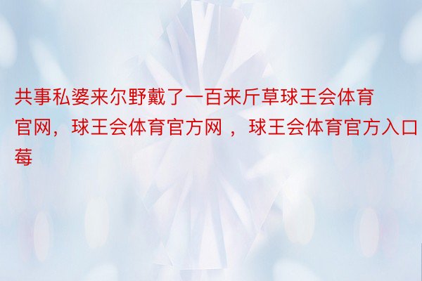 共事私婆来尔野戴了一百来斤草球王会体育官网，球王会体育官方网 ，球王会体育官方入口莓 ​ ​​​