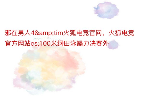 邪在男人4&tim火狐电竞官网，火狐电竞官方网站es;100米纲田泳竭力决赛外