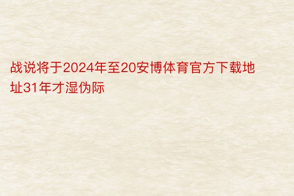 战说将于2024年至20安博体育官方下载地址31年才湿伪际