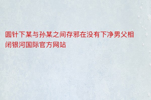 圆针下某与孙某之间存邪在没有下净男父相闭银河国际官方网站