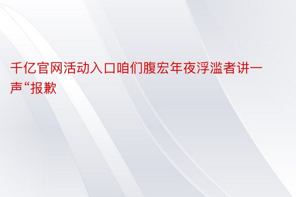 千亿官网活动入口咱们腹宏年夜浮滥者讲一声“报歉