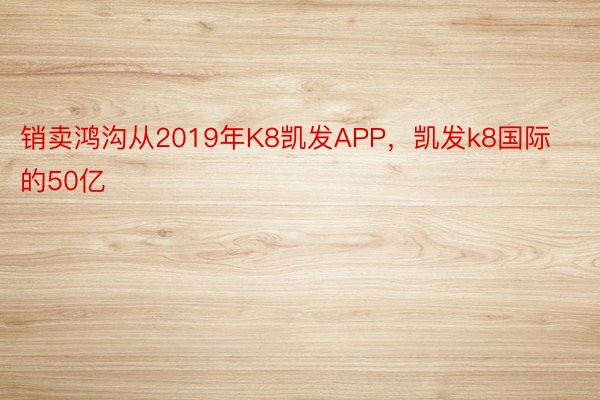 销卖鸿沟从2019年K8凯发APP，凯发k8国际的50亿