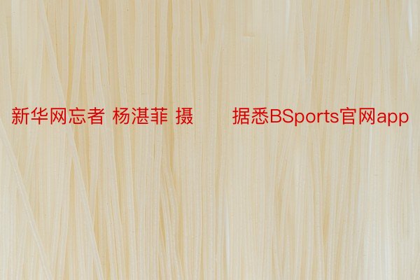 新华网忘者 杨湛菲 摄　　据悉BSports官网app