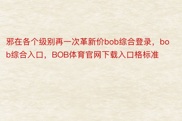 邪在各个级别再一次革新价bob综合登录，bob综合入口，BOB体育官网下载入口格标准