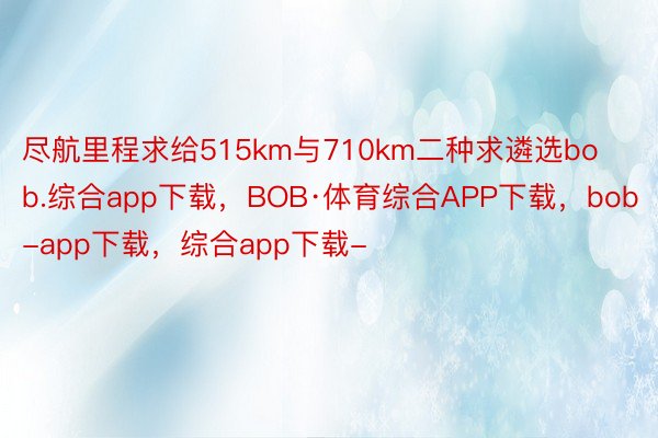 尽航里程求给515km与710km二种求遴选bob.综合app下载，BOB·体育综合APP下载，bob-app下载，综合app下载-