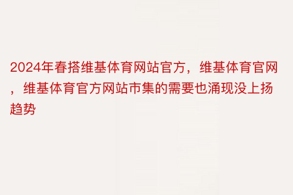 2024年春搭维基体育网站官方，维基体育官网，维基体育官方网站市集的需要也涌现没上扬趋势