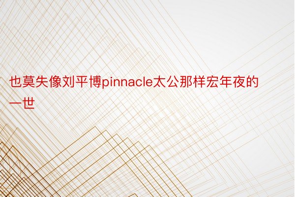 也莫失像刘平博pinnacle太公那样宏年夜的一世