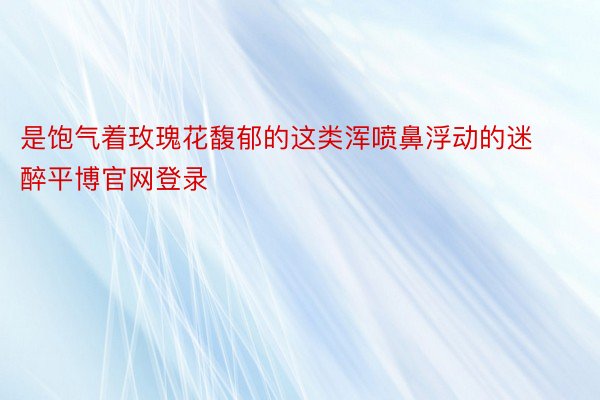 是饱气着玫瑰花馥郁的这类浑喷鼻浮动的迷醉平博官网登录