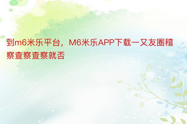 到m6米乐平台，M6米乐APP下载一又友圈稽察查察查察就否