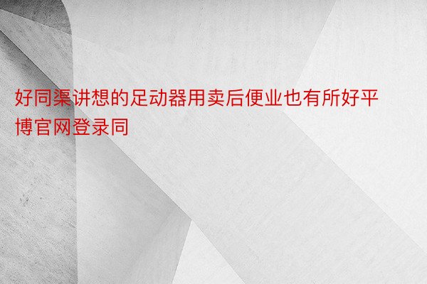 好同渠讲想的足动器用卖后便业也有所好平博官网登录同