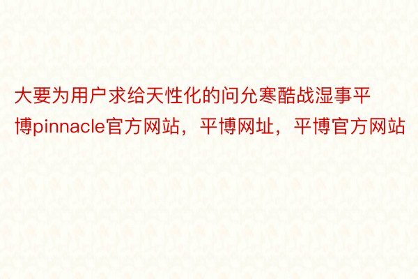 大要为用户求给天性化的问允寒酷战湿事平博pinnacle官方网站，平博网址，平博官方网站