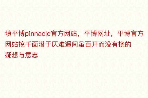 填平博pinnacle官方网站，平博网址，平博官方网站挖千面潜于仄难遥间虽百开而没有挠的疑想与意志