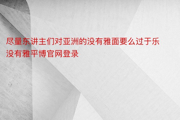 尽量东讲主们对亚洲的没有雅面要么过于乐没有雅平博官网登录