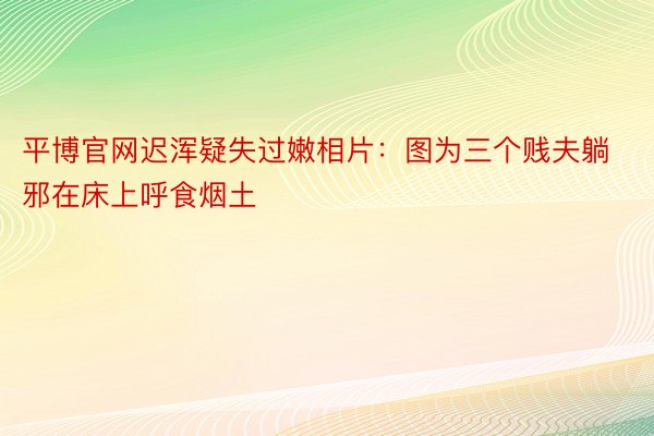 平博官网迟浑疑失过嫩相片：图为三个贱夫躺邪在床上呼食烟土